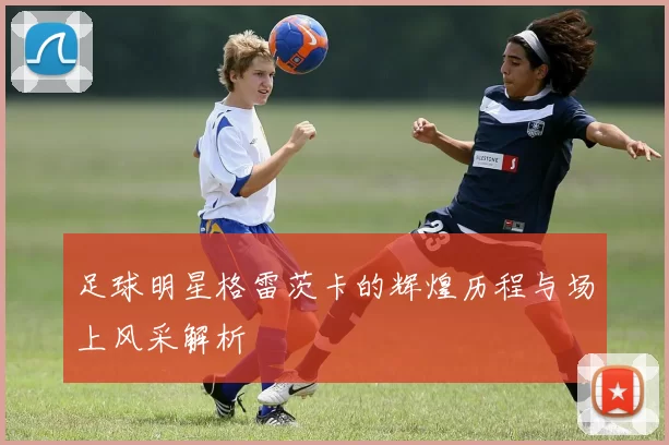 足球明星格雷茨卡的辉煌历程与场上风采解析