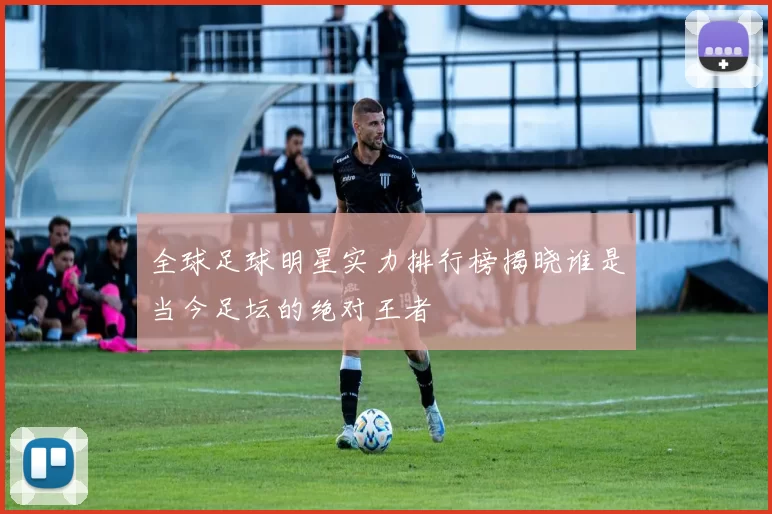 全球足球明星实力排行榜揭晓谁是当今足坛的绝对王者