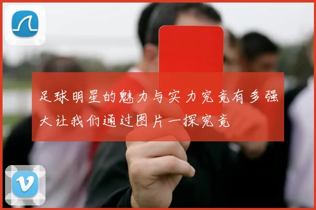 足球明星的魅力与实力究竟有多强大让我们通过图片一探究竟