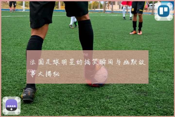 法国足球明星的搞笑瞬间与幽默故事大揭秘