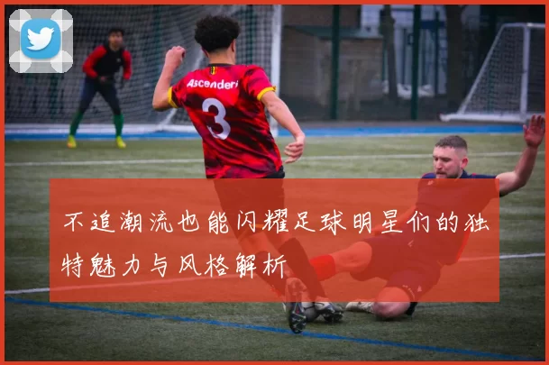 不追潮流也能闪耀足球明星们的独特魅力与风格解析