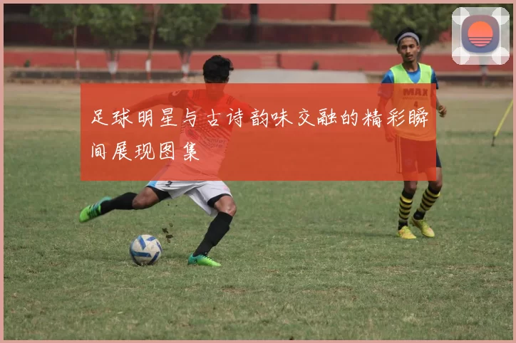 足球明星与古诗韵味交融的精彩瞬间展现图集