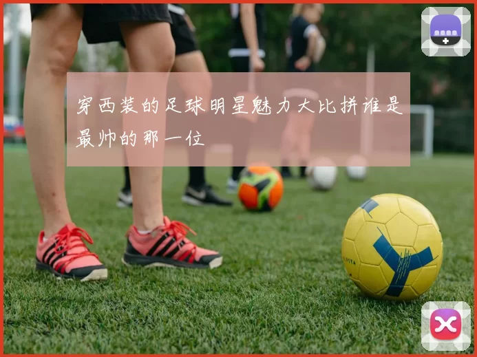 穿西装的足球明星魅力大比拼谁是最帅的那一位