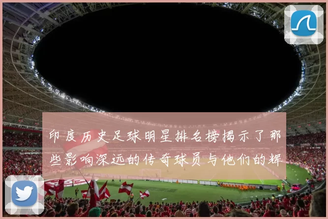 印度历史足球明星排名榜揭示了那些影响深远的传奇球员与他们的辉煌成就