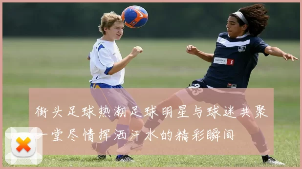 街头足球热潮足球明星与球迷共聚一堂尽情挥洒汗水的精彩瞬间