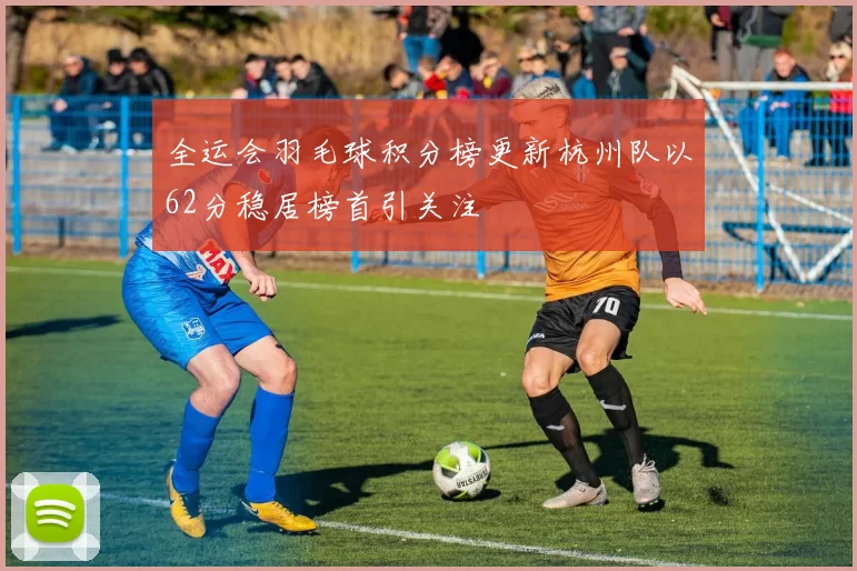 全运会羽毛球积分榜更新杭州队以62分稳居榜首引关注