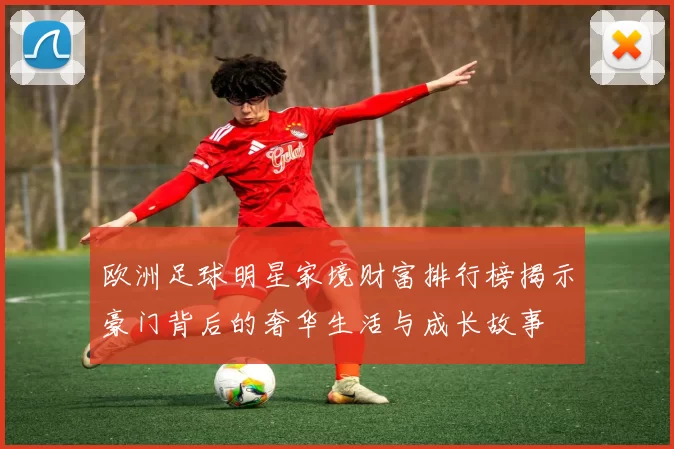 欧洲足球明星家境财富排行榜揭示豪门背后的奢华生活与成长故事