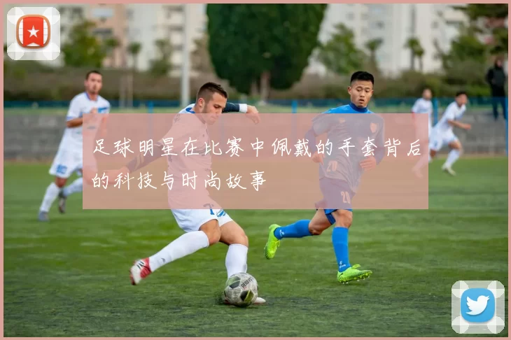 足球明星在比赛中佩戴的手套背后的科技与时尚故事