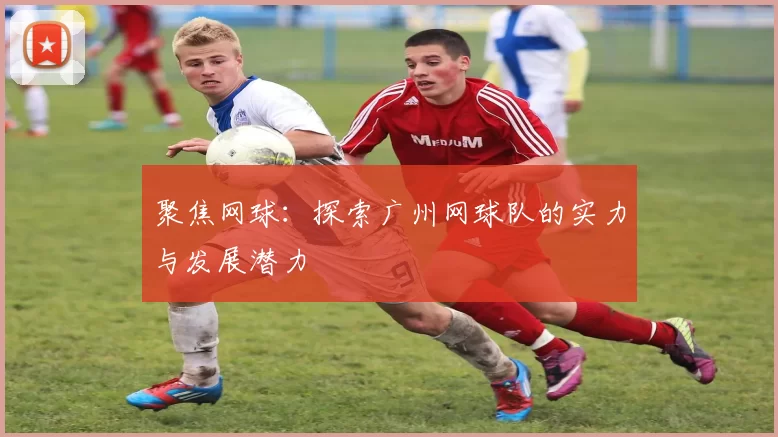聚焦网球：探索广州网球队的实力与发展潜力
