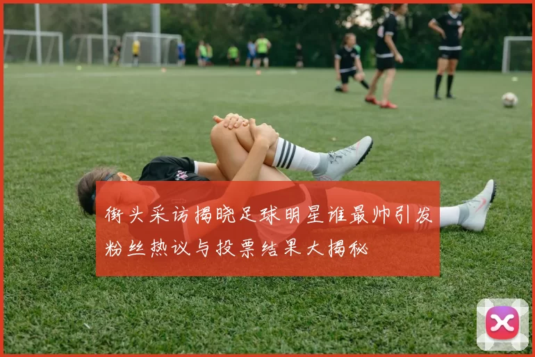 街头采访揭晓足球明星谁最帅引发粉丝热议与投票结果大揭秘
