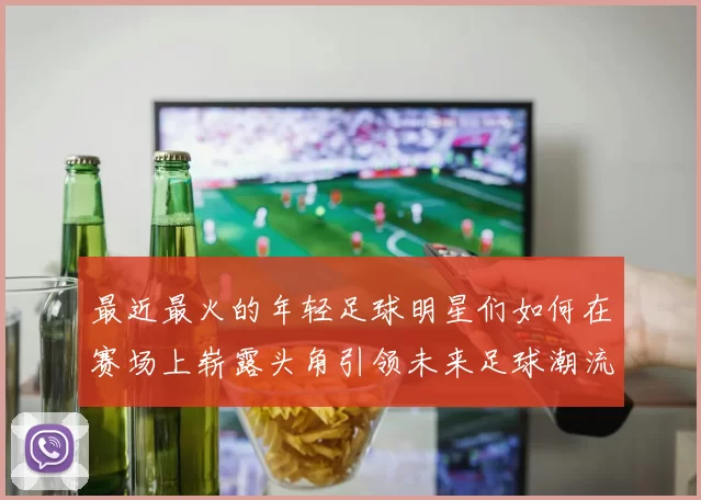 最近最火的年轻足球明星们如何在赛场上崭露头角引领未来足球潮流