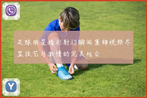 足球明星精彩射门瞬间集锦视频尽显技艺与激情的完美结合