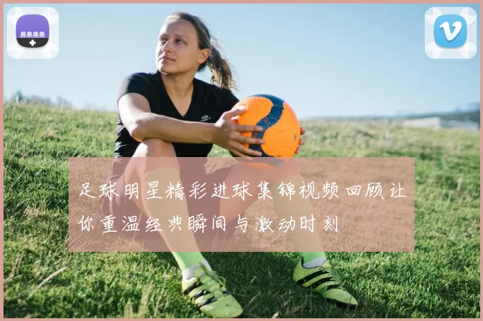 足球明星精彩进球集锦视频回顾让你重温经典瞬间与激动时刻