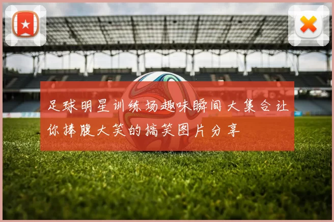 足球明星训练场趣味瞬间大集合让你捧腹大笑的搞笑图片分享