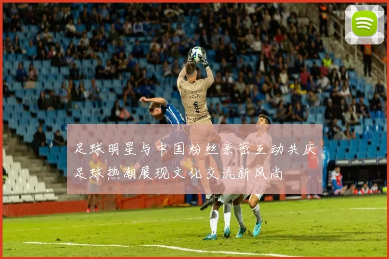 足球明星与中国粉丝亲密互动共庆足球热潮展现文化交流新风尚