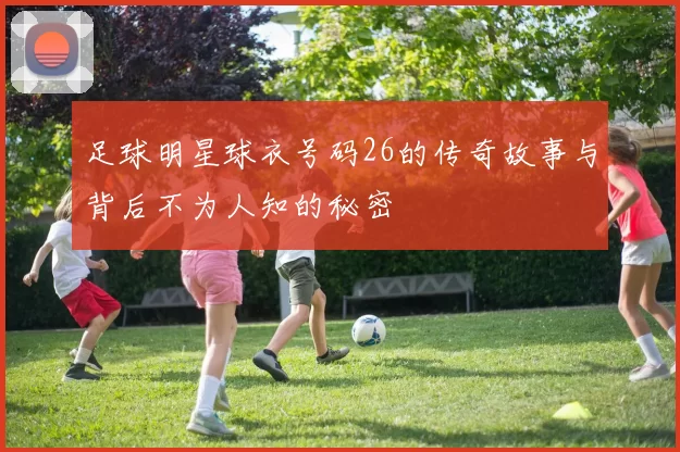 足球明星球衣号码26的传奇故事与背后不为人知的秘密