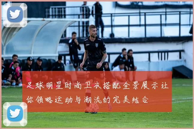 足球明星时尚卫衣搭配全景展示让你领略运动与潮流的完美结合