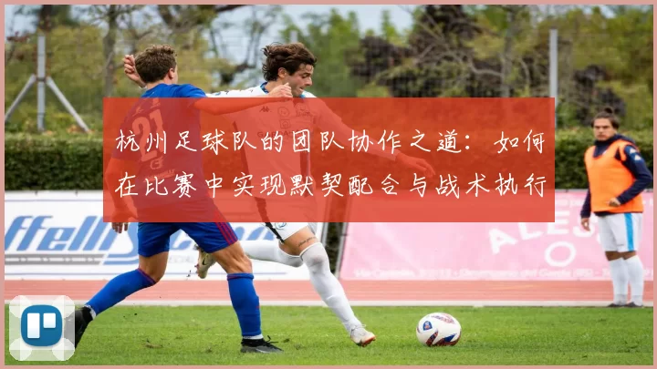 杭州足球队的团队协作之道：如何在比赛中实现默契配合与战术执行