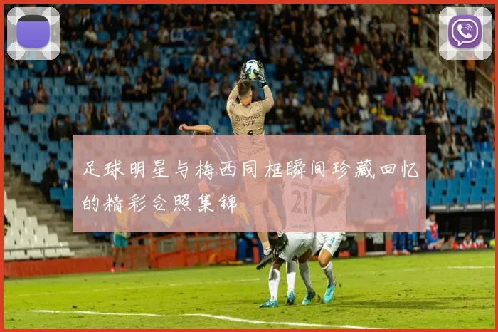 足球明星与梅西同框瞬间珍藏回忆的精彩合照集锦