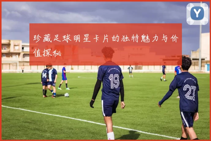 珍藏足球明星卡片的独特魅力与价值探秘