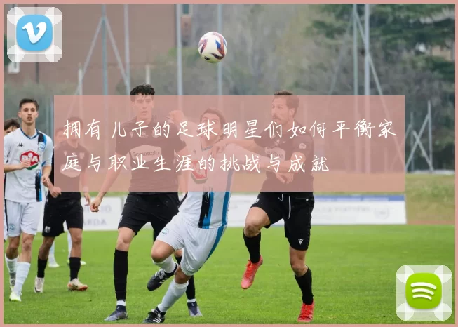 拥有儿子的足球明星们如何平衡家庭与职业生涯的挑战与成就