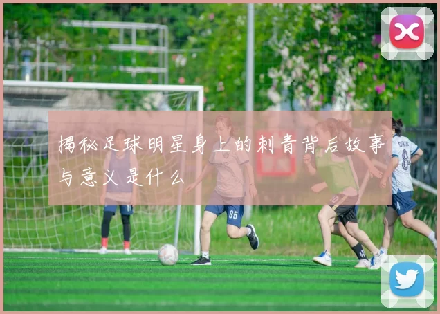 揭秘足球明星身上的刺青背后故事与意义是什么