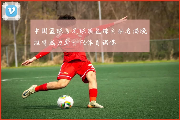 中国篮球与足球明星综合排名揭晓谁将成为新一代体育偶像