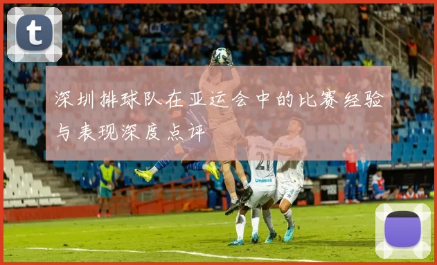 深圳排球队在亚运会中的比赛经验与表现深度点评