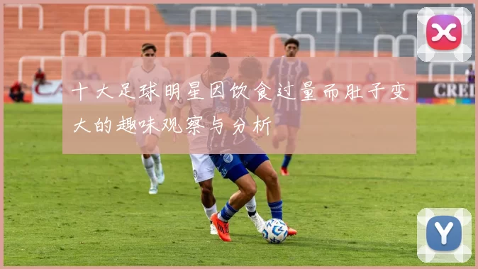 十大足球明星因饮食过量而肚子变大的趣味观察与分析
