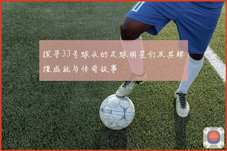 探寻33号球衣的足球明星们及其辉煌成就与传奇故事