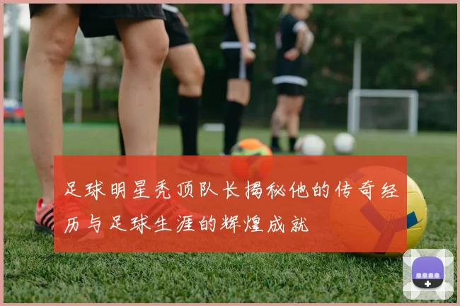 足球明星秃顶队长揭秘他的传奇经历与足球生涯的辉煌成就