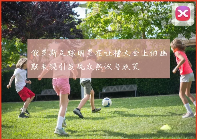 俄罗斯足球明星在吐槽大会上的幽默表现引发观众热议与欢笑