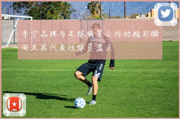 李宁品牌与足球明星合作的精彩瞬间及其代表性球员盘点