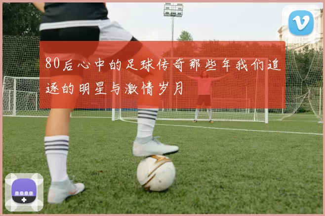 80后心中的足球传奇那些年我们追逐的明星与激情岁月
