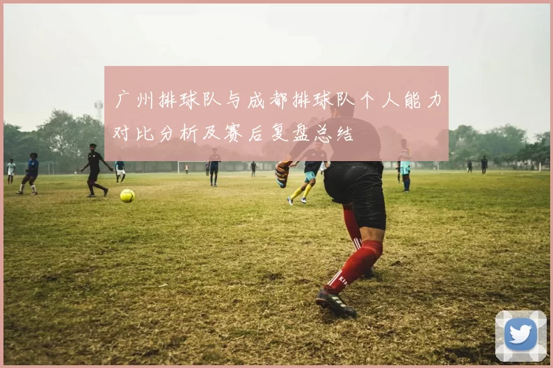 广州排球队与成都排球队个人能力对比分析及赛后复盘总结