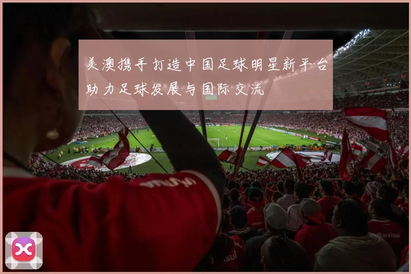 美澳携手打造中国足球明星新平台助力足球发展与国际交流