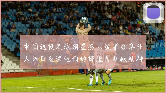 中国退役足球明星感人故事分享让人泪目重温他们的辉煌与奉献精神