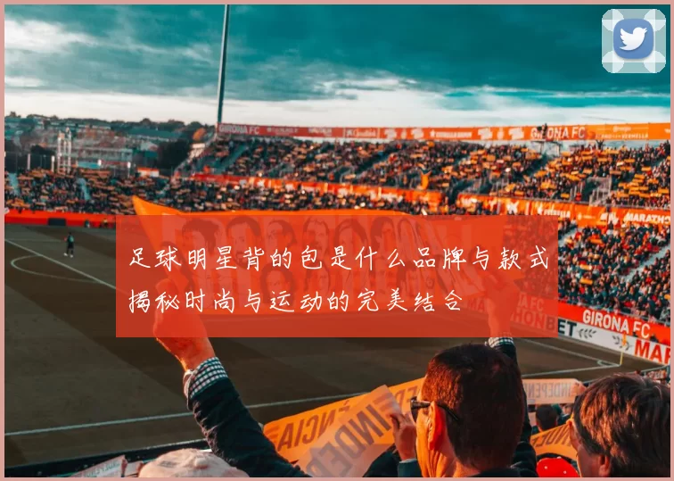 足球明星背的包是什么品牌与款式揭秘时尚与运动的完美结合
