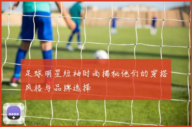 足球明星短袖时尚揭秘他们的穿搭风格与品牌选择