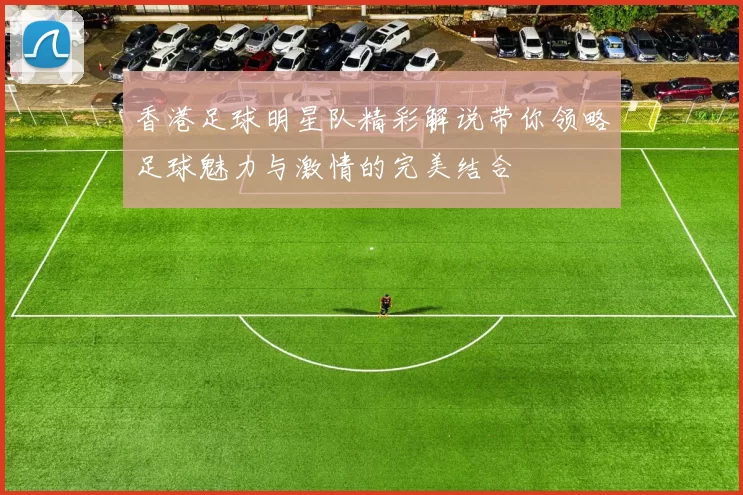 香港足球明星队精彩解说带你领略足球魅力与激情的完美结合
