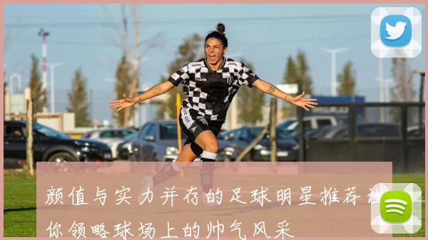 颜值与实力并存的足球明星推荐让你领略球场上的帅气风采