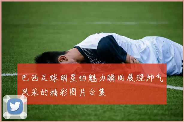 巴西足球明星的魅力瞬间展现帅气风采的精彩图片合集