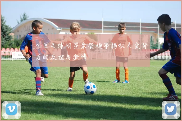 中国足球明星聚餐趣事揭秘美食背后的友谊与激情