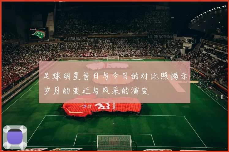足球明星昔日与今日的对比照揭示岁月的变迁与风采的演变