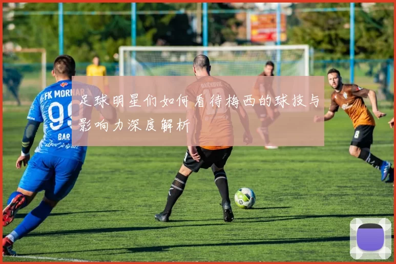 足球明星们如何看待梅西的球技与影响力深度解析